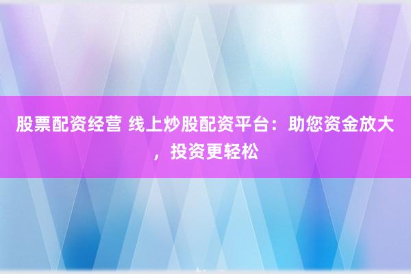 股票配资经营 线上炒股配资平台：助您资金放大，投资更轻松