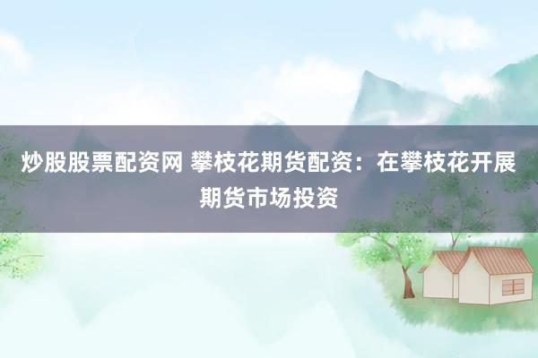 炒股股票配资网 攀枝花期货配资：在攀枝花开展期货市场投资
