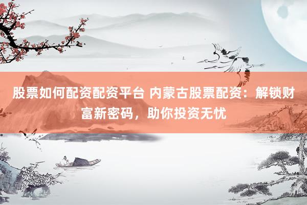 股票如何配资配资平台 内蒙古股票配资：解锁财富新密码，助你投资无忧
