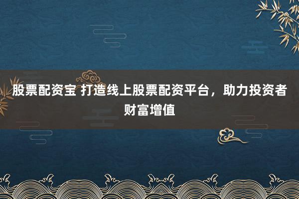 股票配资宝 打造线上股票配资平台，助力投资者财富增值