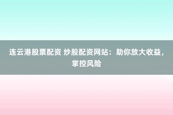 连云港股票配资 炒股配资网站：助你放大收益，掌控风险