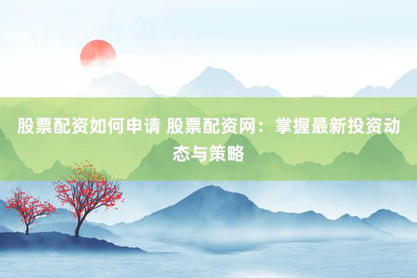 股票配资如何申请 股票配资网：掌握最新投资动态与策略